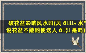 破花盆影响风水吗(风 🌻 水*
说花盆不能随便送人 🦁 是吗)